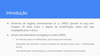 Introdução
● Sistemas de logging convencionais (e. g. ARIES) gravam no log uma
imagem do dado antes e depois da modificação, antes que seja
propagada para o disco;
● Existe uma alternativa ao logging no estilo ARIES:
○ Ao invés de gravar as modificações, grava a lógica da transação;
○ Aplicações que executam o mesmo template de consultas várias vezes -> simplificação
do log;
○ Log: identificador da transação (e. g. ID da transação) + parâmetros da consulta.
4
 