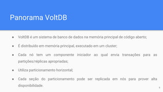 Panorama VoltDB
● VoltDB é um sistema de banco de dados na memória principal de código aberto;
● É distribuído em memória principal, executado em um cluster;
● Cada nó tem um componente iniciador ao qual envia transações para as
partições/réplicas apropriadas;
● Utiliza particionamento horizontal;
● Cada seção do particionamento pode ser replicada em nós para prover alta
disponibilidade. 6
 