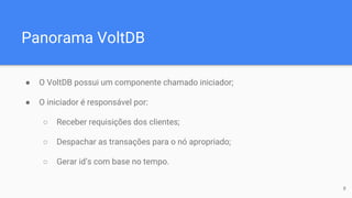 Panorama VoltDB
● O VoltDB possui um componente chamado iniciador;
● O iniciador é responsável por:
○ Receber requisições dos clientes;
○ Despachar as transações para o nó apropriado;
○ Gerar id’s com base no tempo.
8
 