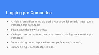 Logging por Comandos
● A ideia é simplificar o log ao qual o comando foi emitido antes que a
transação seja executada;
● Segue a abordagem write-ahead;
● Vantagem: requer apenas que uma entrada de log seja escrita por
transação;
● Entrada de log: nome do procedimento + parâmetros de entrada;
● Entrada de log << consultas SQL inteiras.
9
 