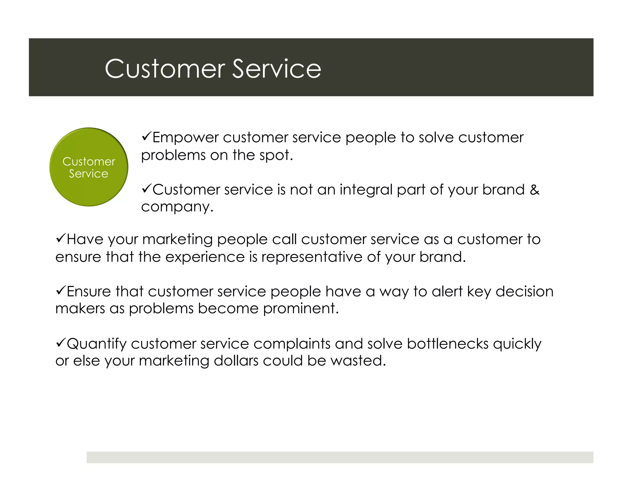 Customer Service

             Empower customer service people to solve customer
 Customer   problems on the spot.
  Service
             Customer service is not an integral part of your brand &
            company.

 Have your marketing people call customer service as a customer to
ensure that the experience is representative of your brand.

 Ensure that customer service people have a way to alert key decision
makers as problems become prominent.

 Quantify customer service complaints and solve bottlenecks quickly
or else your marketing dollars could be wasted.
 