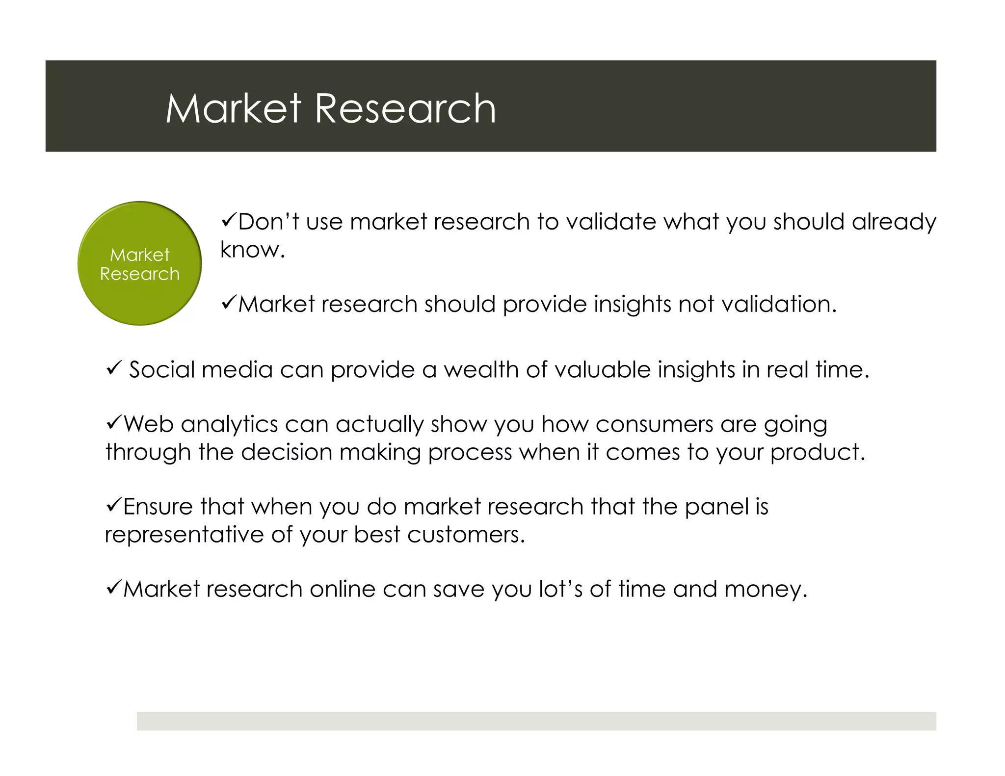 Market Research

            Don’t use market research to validate what you should already
 Market    know.
Research
            Market research should provide insights not validation.

  Social media can provide a wealth of valuable insights in real time.

 Web analytics can actually show you how consumers are going
through the decision making process when it comes to your product.

 Ensure that when you do market research that the panel is
representative of your best customers.

 Market research online can save you lot’s of time and money.
 