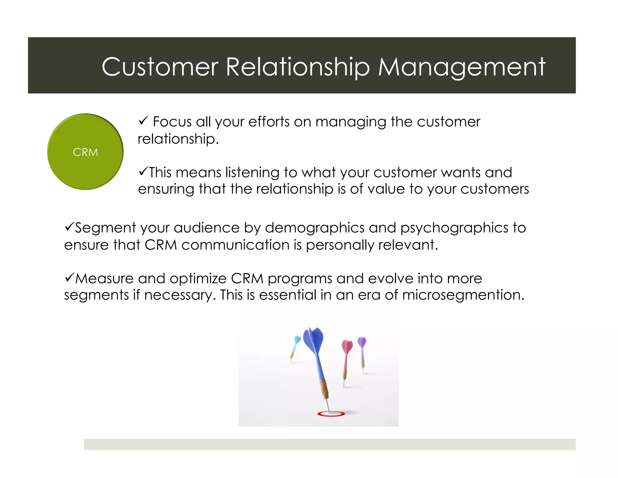 Customer Relationship Management

             Focus all your efforts on managing the customer
           relationship.
 CRM
            This means listening to what your customer wants and
           ensuring that the relationship is of value to your customers

 Segment your audience by demographics and psychographics to
ensure that CRM communication is personally relevant.

 Measure and optimize CRM programs and evolve into more
segments if necessary. This is essential in an era of microsegmention.
 