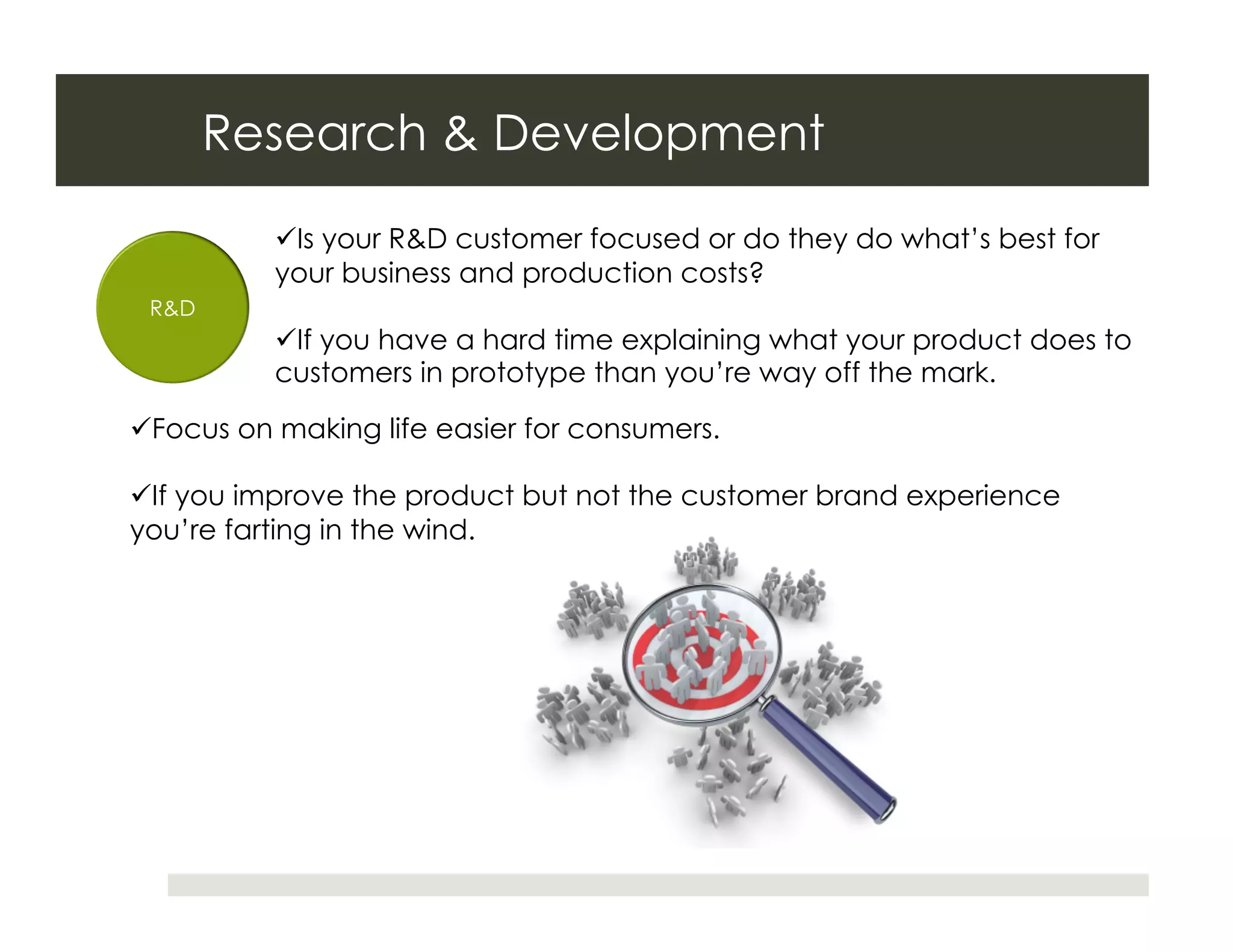 Research & Development
           Is your R&D customer focused or do they do what’s best for
          your business and production costs?
 R&D
           If you have a hard time explaining what your product does to
          customers in prototype than you’re way off the mark.

 Focus on making life easier for consumers.

 If you improve the product but not the customer brand experience
you’re farting in the wind.
 
