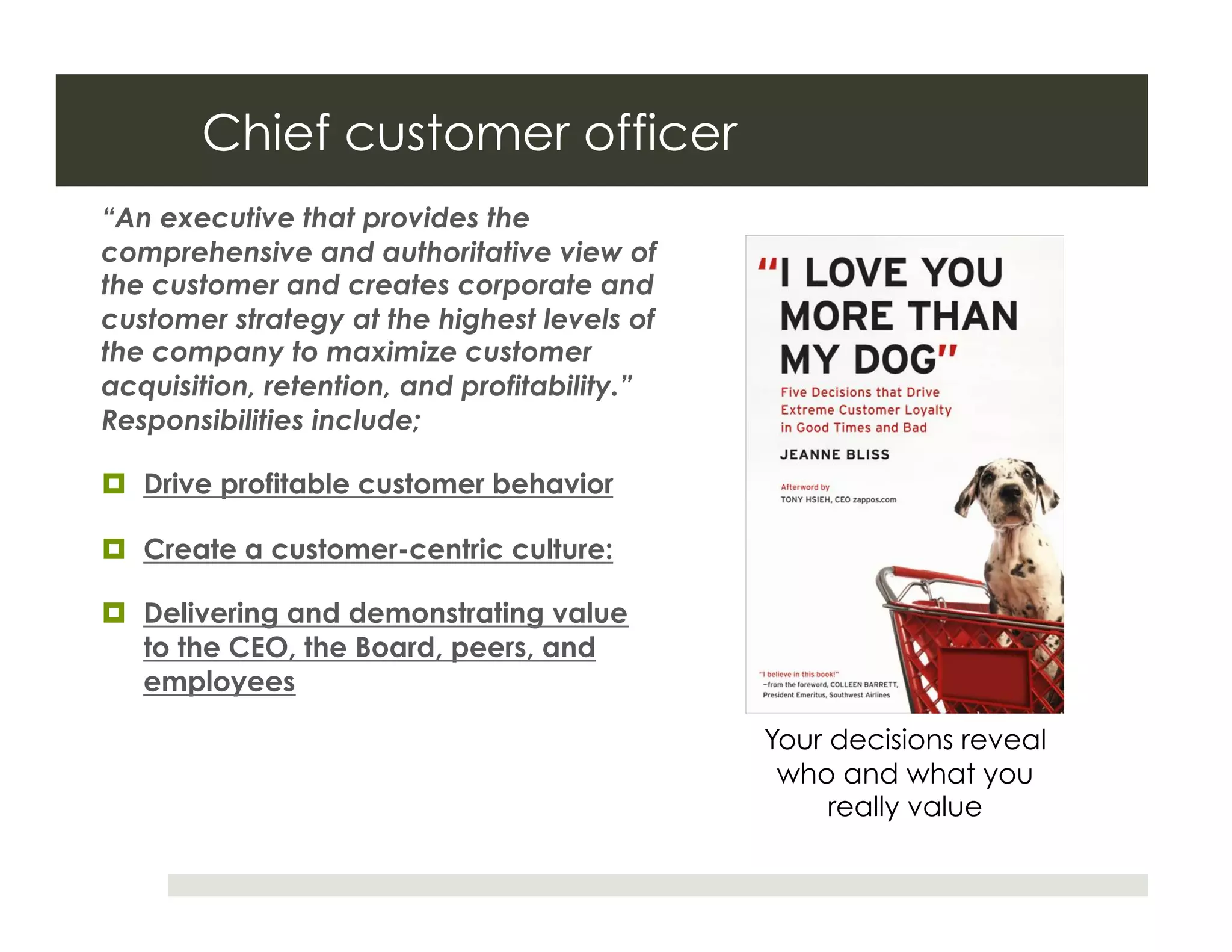 Chief customer officer
“An executive that provides the
comprehensive and authoritative view of
the customer and creates corporate and
customer strategy at the highest levels of
the company to maximize customer
acquisition, retention, and profitability.”
Responsibilities include;

  Drive profitable customer behavior

  Create a customer-centric culture:

  Delivering and demonstrating value
   to the CEO, the Board, peers, and
   employees

                                              Your decisions reveal
                                               who and what you
                                                   really value
 