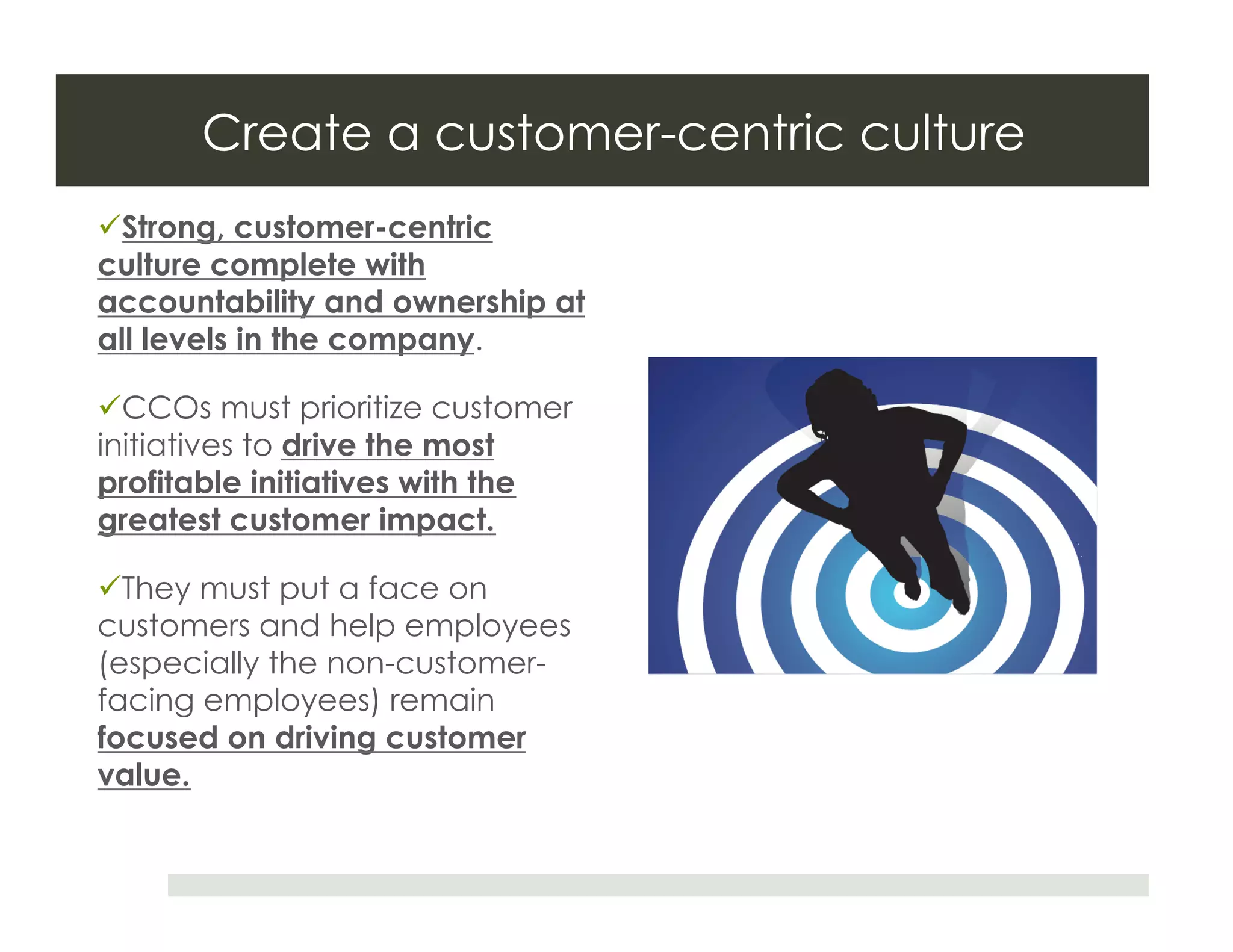 Create a customer-centric culture
 Strong, customer-centric
culture complete with
accountability and ownership at
all levels in the company.

 CCOs must prioritize customer
initiatives to drive the most
profitable initiatives with the
greatest customer impact.

 They must put a face on
customers and help employees
(especially the non-customer-
facing employees) remain
focused on driving customer
value.
 