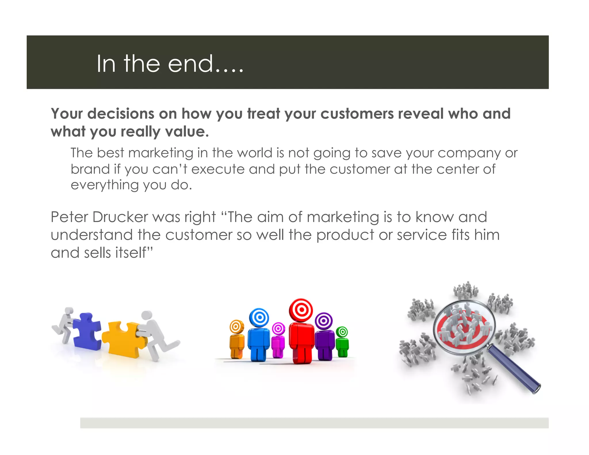 In the end….
Your decisions on how you treat your customers reveal who and
what you really value.
  The best marketing in the world is not going to save your company or
  brand if you can’t execute and put the customer at the center of
  everything you do.

Peter Drucker was right “The aim of marketing is to know and
understand the customer so well the product or service fits him
and sells itself”
 