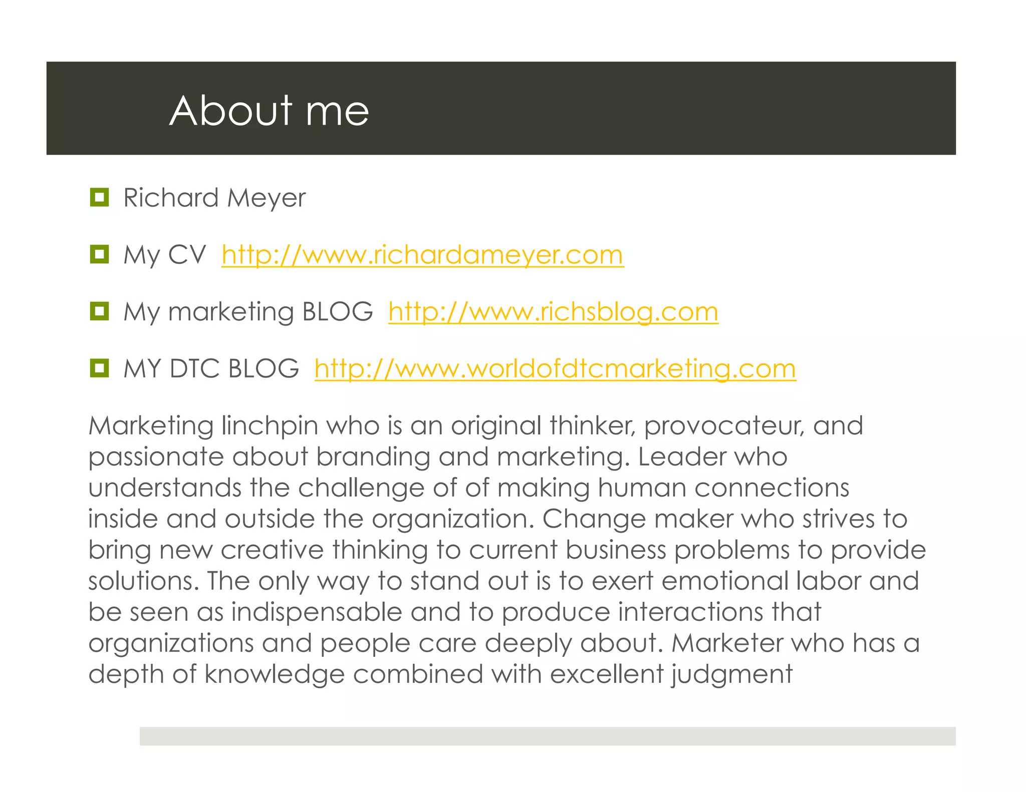 About me
  Richard Meyer

  My CV http://www.richardameyer.com

  My marketing BLOG http://www.richsblog.com

  MY DTC BLOG http://www.worldofdtcmarketing.com

Marketing linchpin who is an original thinker, provocateur, and
passionate about branding and marketing. Leader who
understands the challenge of of making human connections
inside and outside the organization. Change maker who strives to
bring new creative thinking to current business problems to provide
solutions. The only way to stand out is to exert emotional labor and
be seen as indispensable and to produce interactions that
organizations and people care deeply about. Marketer who has a
depth of knowledge combined with excellent judgment
 