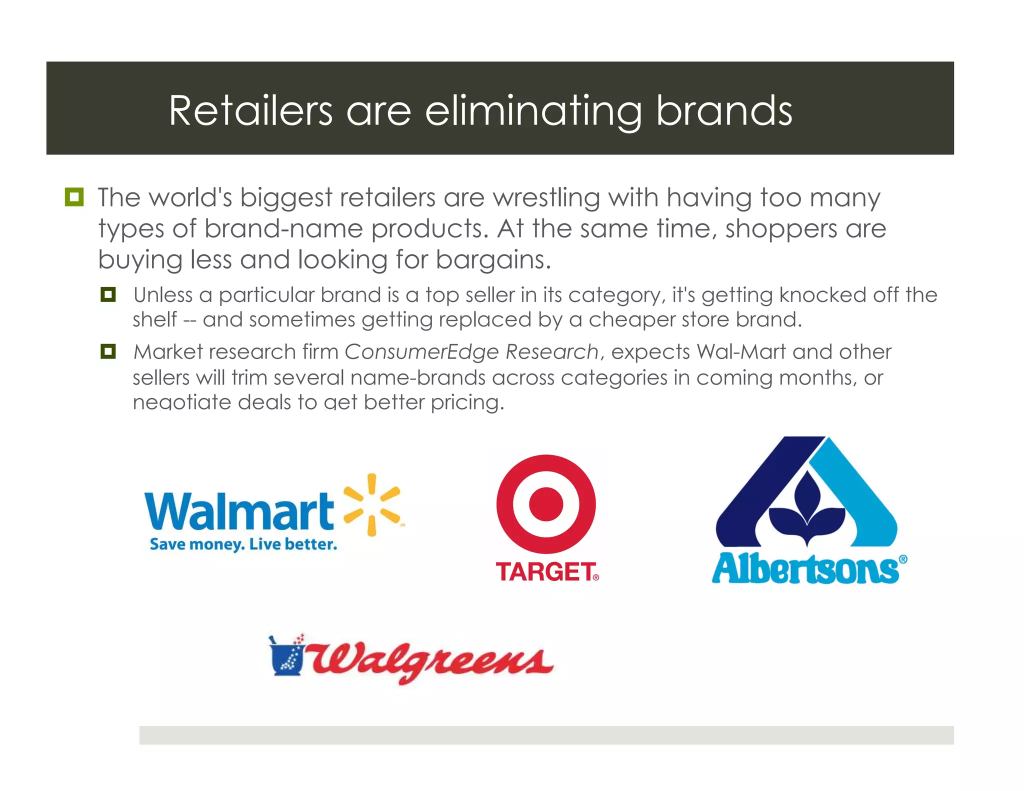 Retailers are eliminating brands
  The world's biggest retailers are wrestling with having too many
   types of brand-name products. At the same time, shoppers are
   buying less and looking for bargains.
    Unless a particular brand is a top seller in its category, it's getting knocked off the
     shelf -- and sometimes getting replaced by a cheaper store brand.
    Market research firm ConsumerEdge Research, expects Wal-Mart and other
     sellers will trim several name-brands across categories in coming months, or
     negotiate deals to get better pricing.
 
