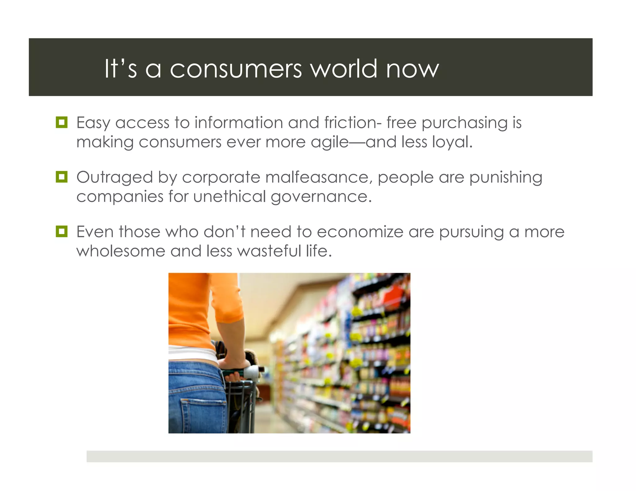 It’s a consumers world now
  Easy access to information and friction- free purchasing is
   making consumers ever more agile—and less loyal.

  Outraged by corporate malfeasance, people are punishing
   companies for unethical governance.

  Even those who don’t need to economize are pursuing a more
   wholesome and less wasteful life.
 