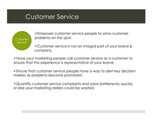 Customer Service

             Empower customer service people to solve customer
 Customer   problems on the spot.
  Service
             Customer service is not an integral part of your brand &
            company.

 Have your marketing people call customer service as a customer to
ensure that the experience is representative of your brand.

 Ensure that customer service people have a way to alert key decision
makers as problems become prominent.

 Quantify customer service complaints and solve bottlenecks quickly
or else your marketing dollars could be wasted.
 