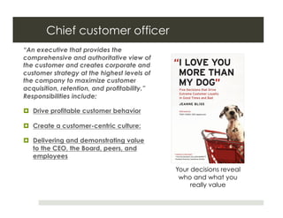 Chief customer officer
“An executive that provides the
comprehensive and authoritative view of
the customer and creates corporate and
customer strategy at the highest levels of
the company to maximize customer
acquisition, retention, and profitability.”
Responsibilities include;

  Drive profitable customer behavior

  Create a customer-centric culture:

  Delivering and demonstrating value
   to the CEO, the Board, peers, and
   employees

                                              Your decisions reveal
                                               who and what you
                                                   really value
 