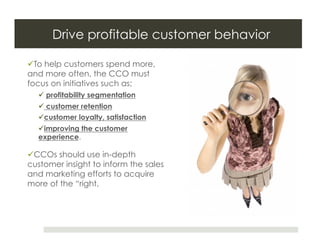 Drive profitable customer behavior

 To help customers spend more,
and more often, the CCO must
focus on initiatives such as;
    profitability segmentation
    customer retention
   customer loyalty, satisfaction
   improving the customer
  experience.

 CCOs should use in-depth
customer insight to inform the sales
and marketing efforts to acquire
more of the “right.
 