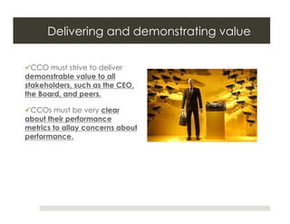 Delivering and demonstrating value

 CCO must strive to deliver
demonstrable value to all
stakeholders, such as the CEO,
the Board, and peers.

 CCOs must be very clear
about their performance
metrics to allay concerns about
performance.
 