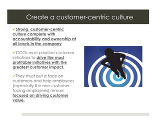 Create a customer-centric culture
 Strong, customer-centric
culture complete with
accountability and ownership at
all levels in the company.

 CCOs must prioritize customer
initiatives to drive the most
profitable initiatives with the
greatest customer impact.

 They must put a face on
customers and help employees
(especially the non-customer-
facing employees) remain
focused on driving customer
value.
 