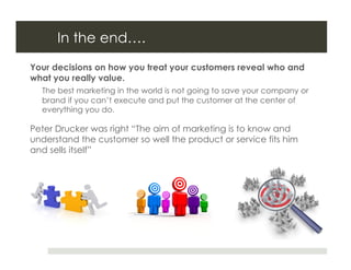 In the end….
Your decisions on how you treat your customers reveal who and
what you really value.
  The best marketing in the world is not going to save your company or
  brand if you can’t execute and put the customer at the center of
  everything you do.

Peter Drucker was right “The aim of marketing is to know and
understand the customer so well the product or service fits him
and sells itself”
 