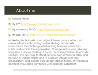 About me
  Richard Meyer

  My CV http://www.richardameyer.com

  My marketing BLOG http://www.richsblog.com

  MY DTC BLOG http://www.worldofdtcmarketing.com

Marketing linchpin who is an original thinker, provocateur, and
passionate about branding and marketing. Leader who
understands the challenge of of making human connections
inside and outside the organization. Change maker who strives to
bring new creative thinking to current business problems to provide
solutions. The only way to stand out is to exert emotional labor and
be seen as indispensable and to produce interactions that
organizations and people care deeply about. Marketer who has a
depth of knowledge combined with excellent judgment
 