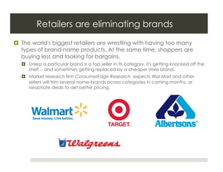 Retailers are eliminating brands
  The world's biggest retailers are wrestling with having too many
   types of brand-name products. At the same time, shoppers are
   buying less and looking for bargains.
    Unless a particular brand is a top seller in its category, it's getting knocked off the
     shelf -- and sometimes getting replaced by a cheaper store brand.
    Market research firm ConsumerEdge Research, expects Wal-Mart and other
     sellers will trim several name-brands across categories in coming months, or
     negotiate deals to get better pricing.
 