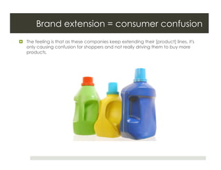Brand extension = consumer confusion
  The feeling is that as these companies keep extending their [product] lines, it's
   only causing confusion for shoppers and not really driving them to buy more
   products.
 