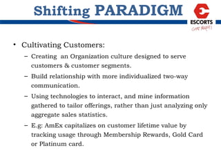 Cultivating Customers: Creating  an Organization culture designed to serve customers & customer segments. Build relationship with more individualized two-way communication. Using technologies to interact, and mine information gathered to tailor offerings, rather than just analyzing only aggregate sales statistics.  E.g: AmEx capitalizes on customer lifetime value by tracking usage through Membership Rewards, Gold Card or Platinum card. Shifting  PARADIGM 
