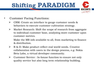 Customer Facing Functions: CRM: Create an interface to gauge customer needs & behaviors to execute customer cultivation strategy. Market Research: Shift the scope of research from aggregate to individual customer base, analyzing more customer upon customer metrics.  Make the MR info available to all, from marketing to finance & distribution. R & D: Make product reflect real world needs. Creative collaboration with users in the design process, e.g: Nokia Beta Labs, a virtual developer community. Customer Service : In-house function to ensure not only quality service but also long term relationship building.  Shifting  PARADIGM 