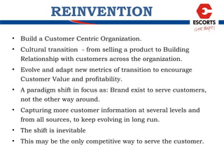 REINVENTION Build a Customer Centric Organization. Cultural transition  - from selling a product to Building Relationship with customers across the organization. Evolve and adapt new metrics of transition to encourage Customer Value and profitability. A paradigm shift in focus as: Brand exist to serve customers, not the other way around. Capturing more customer information at several levels and from all sources, to keep evolving in long run. The shift is inevitable This may be the only competitive way to serve the customer. 