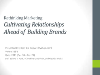 Rethinking Marketing
Cultivating Relationships
Ahead of Building Brands

Presented By : Bijoy E.V (bijoyev@yahoo.com)
Venue: IBS-B
Date: 2011 (Dec 18 – Dec 21)
Ref: Roland T. Rust, - Christine Moorman, and Gaurav Bhalla
 
