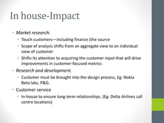 In house-Impact
• Market research.
  • Touch customers—including finance (the source
  • Scope of analysis shifts from an aggregate view to an individual
    view of customer
  • Shifts its attention to acquiring the customer input that will drive
    improvements in customer-focused metrics
• Research and development.
  • Customer must be brought into the design process, Eg: Nokia
    Beta labs, P&G.
• Customer service
  • In-house to ensure long-term relationships. (Eg: Delta Airlines call
    centre locations)
 