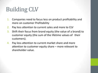 Building CLV
1. Companies need to focus less on product profitability and
   more on customer Profitability
2. Pay less attention to current sales and more to CLV
3. Shift their focus from brand equity (the value of a brand) to
   customer equity (the sum of the lifetime values of their
   customers).
4. Pay less attention to current market share and more
   attention to customer equity share – more relevant to
   shareholder value.
 