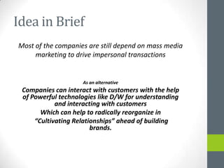 Idea in Brief
Most of the companies are still depend on mass media
     marketing to drive impersonal transactions


                    As an alternative
 Companies can interact with customers with the help
 of Powerful technologies like D/W for understanding
            and interacting with customers
       Which can help to radically reorganize in
     “Cultivating Relationships” ahead of building
                        brands.
                             .
 