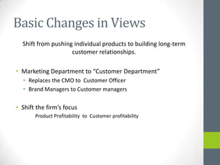 Basic Changes in Views
  Shift from pushing individual products to building long-term
                    customer relationships.

• Marketing Department to “Customer Department”
  • Replaces the CMO to Customer Officer
  • Brand Managers to Customer managers

• Shift the firm’s focus
       Product Profitability to Customer profitability
 
