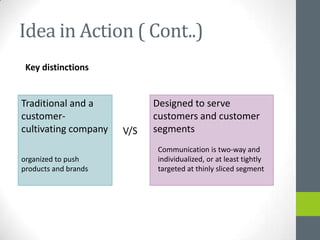 Idea in Action ( Cont..)
 Key distinctions


Traditional and a           Designed to serve
customer-                   customers and customer
cultivating company   V/S   segments
                            Communication is two-way and
organized to push           individualized, or at least tightly
products and brands         targeted at thinly sliced segment
 