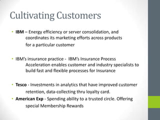 Cultivating Customers
• IBM – Energy efficiency or server consolidation, and
      coordinates its marketing efforts across products
      for a particular customer

• IBM’s insurance practice - IBM’s Insurance Process
       Acceleration enables customer and industry specialists to
       build fast and flexible processes for Insurance

• Tesco - Investments in analytics that have improved customer
       retention, data-collecting thru loyalty card.
• American Exp - Spending ability to a trusted circle. Offering
       special Membership Rewards
 