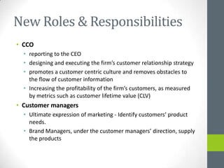 New Roles & Responsibilities
• CCO
  • reporting to the CEO
  • designing and executing the firm’s customer relationship strategy
  • promotes a customer centric culture and removes obstacles to
    the flow of customer information
  • Increasing the profitability of the firm’s customers, as measured
    by metrics such as customer lifetime value (CLV)
• Customer managers
  • Ultimate expression of marketing - Identify customers’ product
    needs.
  • Brand Managers, under the customer managers’ direction, supply
    the products
 