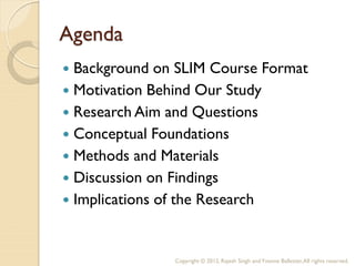 Agenda
 Background on SLIM Course Format
 Motivation Behind Our Study
 Research Aim and Questions
 Conceptual Foundations
 Methods and Materials
 Discussion on Findings
 Implications of the Research



               Copyright © 2012, Rajesh Singh and Yvonne Ballester, All rights reserved.
 