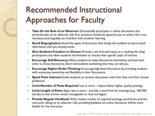 Recommended Instructional
Approaches for Faculty
   Take On the Role of an Observer: Occasionally participate in online discussions, but
    primarily take on an observer role.Your presence should be apparent, but an active role is not
    necessary, and arguably can interfere with students’ learning.
   Avoid Regurgitation: Avoid the types of discussion that simply ask students to parrot back
    information that you already know.
   Give Students Freedom to Choose: Provide a set of broad topics as a roadmap for blog
    participation, but allow students the freedom to choose their specific topic of interest.
   Encourage Self-Discovery: Allow students to make discoveries themselves and lead each
    other to those discoveries. Don't tell students something that they can tell you.
   Encourage Higher-Order Thinking: Encourage high-level discussions by providing students
    with autonomy, ownership and flexibility in their discussions.
   Spark Their Interest: Guide students to connect discussions with their lives and their chosen
    profession.
   Limit Number of Posts Required: Less is more – require fewer higher quality postings.
   Limit Length of Posts: Again, less is more – provide a word limit for postings (e.g., 100-300
    words) so that entries remain manageable to read and digest.
   Provide Regular Feedback: With a lower number of required postings, word limits, and the
    instructor taking on an observer role, providing feedback on online discussion will be more
    doable for the instructor.

                                        Copyright © 2012, Rajesh Singh and Yvonne Ballester, All rights reserved.
 