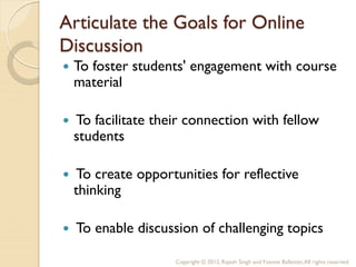 Articulate the Goals for Online
Discussion
   To foster students' engagement with course
    material

   To facilitate their connection with fellow
    students

   To create opportunities for reflective
    thinking

   To enable discussion of challenging topics

                     Copyright © 2012, Rajesh Singh and Yvonne Ballester, All rights reserved.
 