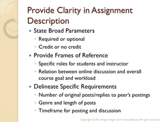 Provide Clarity in Assignment
Description
   State Broad Parameters
    ◦ Required or optional
    ◦ Credit or no credit
   Provide Frames of Reference
    ◦ Specific roles for students and instructor
    ◦ Relation between online discussion and overall
      course goal and workload
   Delineate Specific Requirements
    ◦ Number of original posts/replies to peer’s postings
    ◦ Genre and length of posts
    ◦ Timeframe for posting and discussion
                         Copyright © 2012, Rajesh Singh and Yvonne Ballester, All rights reserved.
 