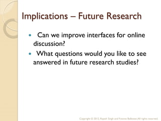 Implications – Future Research
  Can we improve interfaces for online
  discussion?
  What questions would you like to see
  answered in future research studies?




                 Copyright © 2012, Rajesh Singh and Yvonne Ballester, All rights reserved.
 