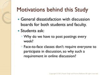 Motivations behind this Study
 General dissatisfaction with discussion
  boards for both students and faculty.
 Students ask:
    ◦ Why do we have to post postings every
      week?
    ◦ Face-to-face classes don’t require everyone to
      participate in discussion, so why such a
      requirement in online discussion?



                      Copyright © 2012, Rajesh Singh and Yvonne Ballester, All rights reserved.
 