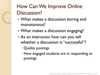 How Can We Improve Online
Discussion?
 What makes a discussion boring and
  monotonous?
 What makes a discussion engaging?
 As an instructor, how can you tell
  whether a discussion is “successful”?
    ◦ Quality postings
    ◦ How engaged students are in responding to
      postings


                     Copyright © 2012, Rajesh Singh and Yvonne Ballester, All rights reserved.
 