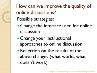 How can we improve the quality of
online discussions?
Possible strategies:
 Change the interface used for online
  discussion
 Change your instructional
  approaches to online discussion
 Reflection on the results of the
  above changes (what works, what
  doesn’t work)
               Copyright © 2012, Rajesh Singh and Yvonne Ballester, All rights reserved.
 