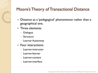 Moore’s Theory of Transactional Distance

   Distance as a ‘pedagogical’ phenomenon rather than a
    geographical one.
   Three elements:
    ◦ Dialogue
    ◦ Structure
    ◦ Learner Autonomy
   Four interactions:
    ◦   Learner-instructor
    ◦   Learner-learner
    ◦   Learner-content
    ◦   Learner-interface


                             Copyright © 2012, Rajesh Singh and Yvonne Ballester, All rights reserved.
 