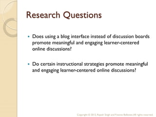 Research Questions

   Does using a blog interface instead of discussion boards
    promote meaningful and engaging learner-centered
    online discussions?

   Do certain instructional strategies promote meaningful
    and engaging learner-centered online discussions?




                         Copyright © 2012, Rajesh Singh and Yvonne Ballester, All rights reserved.
 