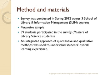 Method and materials
   Survey was conducted in Spring 2012 across 3 School of
    Library & Information Management (SLIM) courses
   Purposive sample
   39 students participated in the survey (Masters of
    Library Science students)
   An integrated approach of quantitative and qualitative
    methods was used to understand students’ overall
    learning experience.




                        Copyright © 2012, Rajesh Singh and Yvonne Ballester, All rights reserved.
 