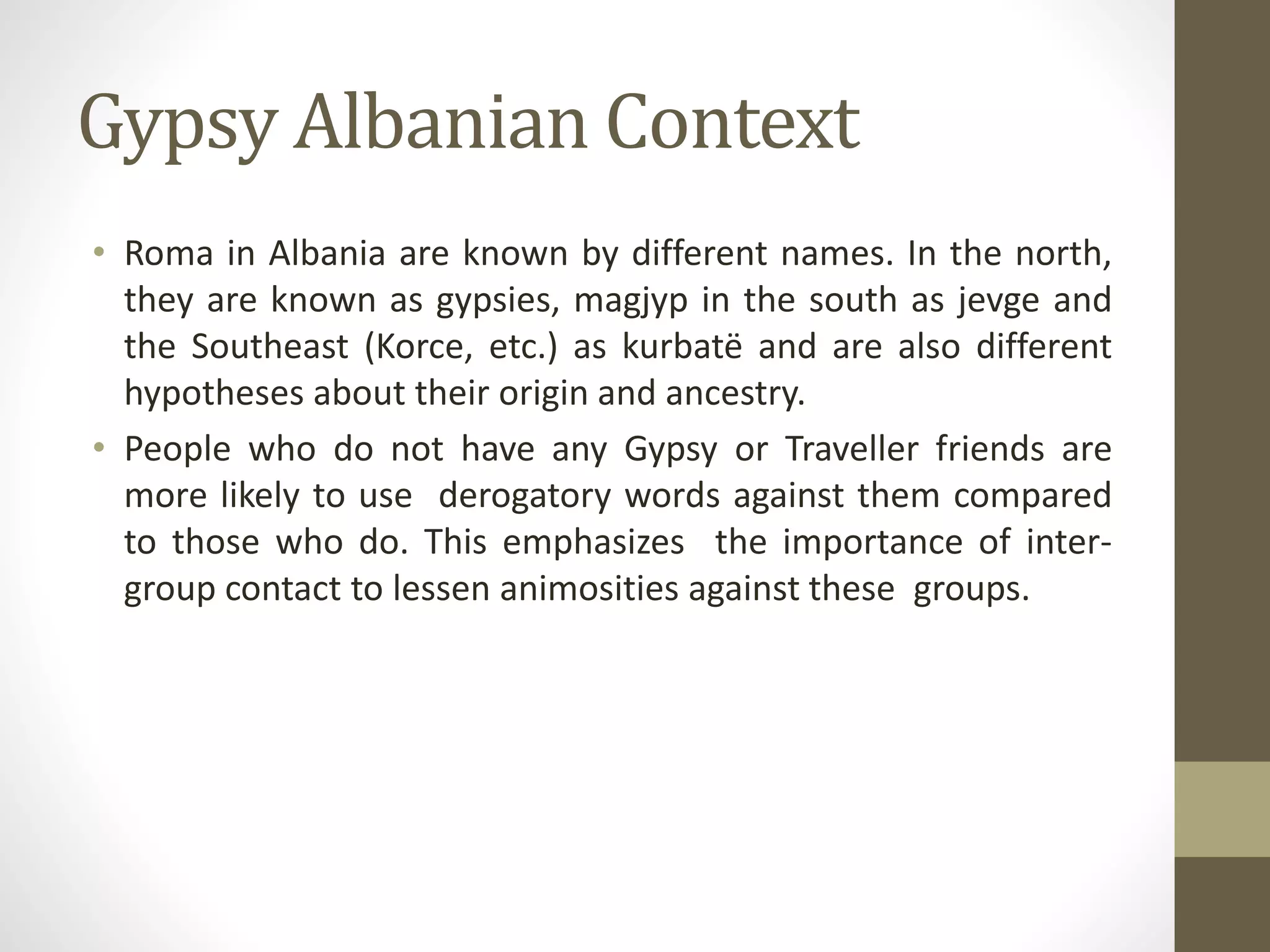Gypsy Albanian Context
• Roma in Albania are known by different names. In the north,
they are known as gypsies, magjyp in the south as jevge and
the Southeast (Korce, etc.) as kurbatë and are also different
hypotheses about their origin and ancestry.
• People who do not have any Gypsy or Traveller friends are
more likely to use derogatory words against them compared
to those who do. This emphasizes the importance of inter-
group contact to lessen animosities against these groups.
 