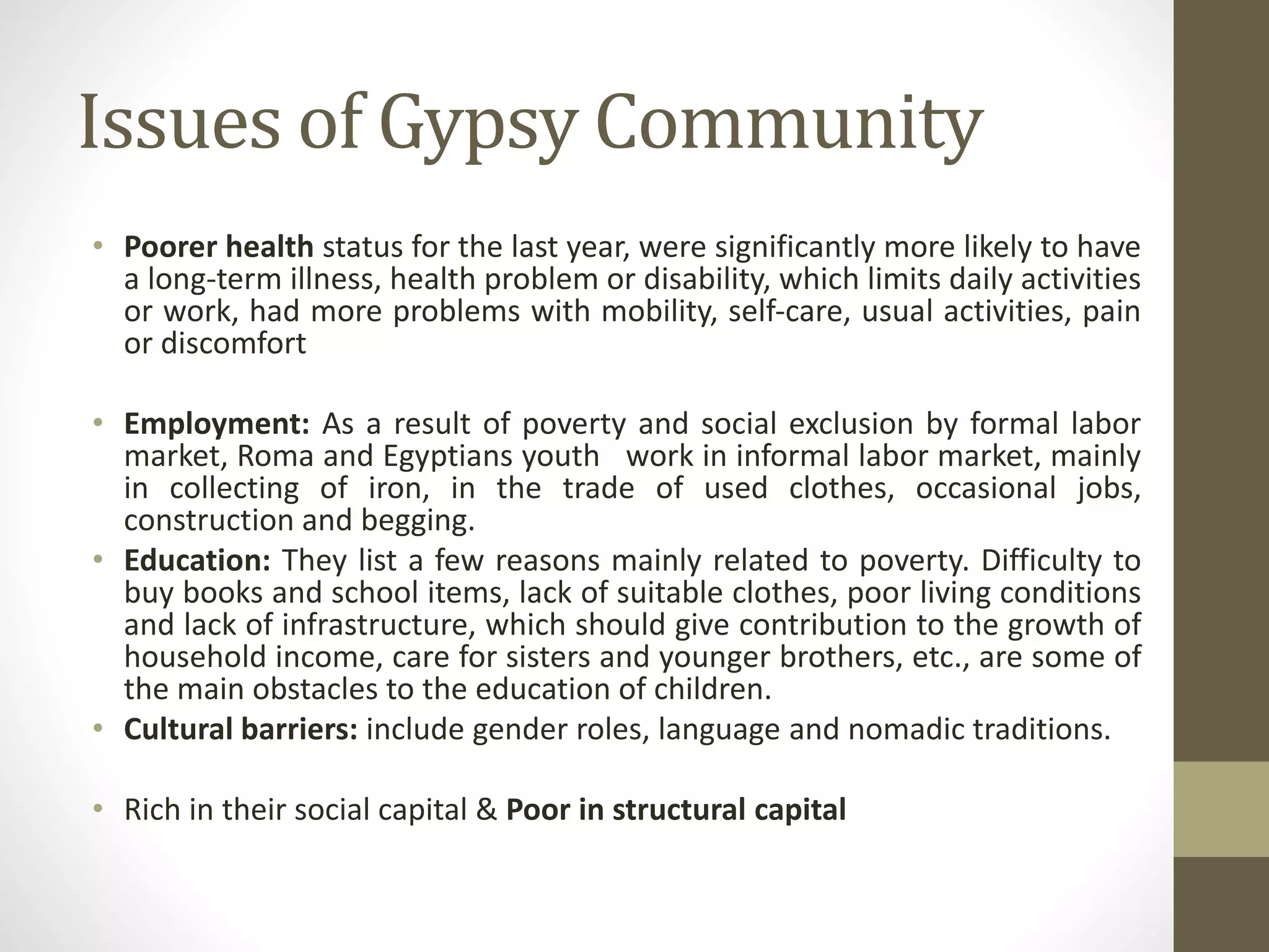 Issues of Gypsy Community
• Poorer health status for the last year, were significantly more likely to have
a long‐term illness, health problem or disability, which limits daily activities
or work, had more problems with mobility, self‐care, usual activities, pain
or discomfort
• Employment: As a result of poverty and social exclusion by formal labor
market, Roma and Egyptians youth work in informal labor market, mainly
in collecting of iron, in the trade of used clothes, occasional jobs,
construction and begging.
• Education: They list a few reasons mainly related to poverty. Difficulty to
buy books and school items, lack of suitable clothes, poor living conditions
and lack of infrastructure, which should give contribution to the growth of
household income, care for sisters and younger brothers, etc., are some of
the main obstacles to the education of children.
• Cultural barriers: include gender roles, language and nomadic traditions.
• Rich in their social capital & Poor in structural capital
 