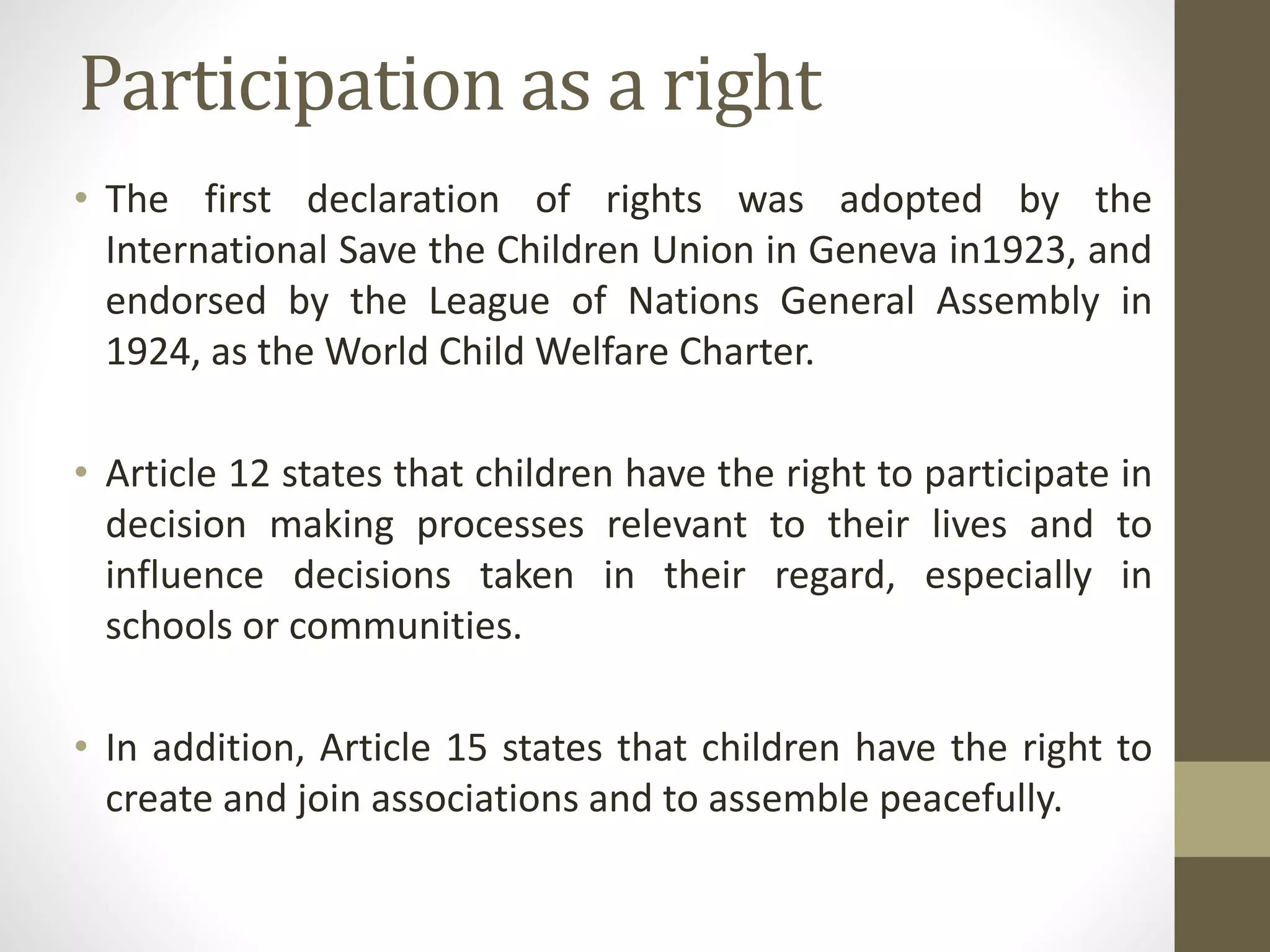 Participation as a right
• The first declaration of rights was adopted by the
International Save the Children Union in Geneva in1923, and
endorsed by the League of Nations General Assembly in
1924, as the World Child Welfare Charter.
• Article 12 states that children have the right to participate in
decision making processes relevant to their lives and to
influence decisions taken in their regard, especially in
schools or communities.
• In addition, Article 15 states that children have the right to
create and join associations and to assemble peacefully.
 