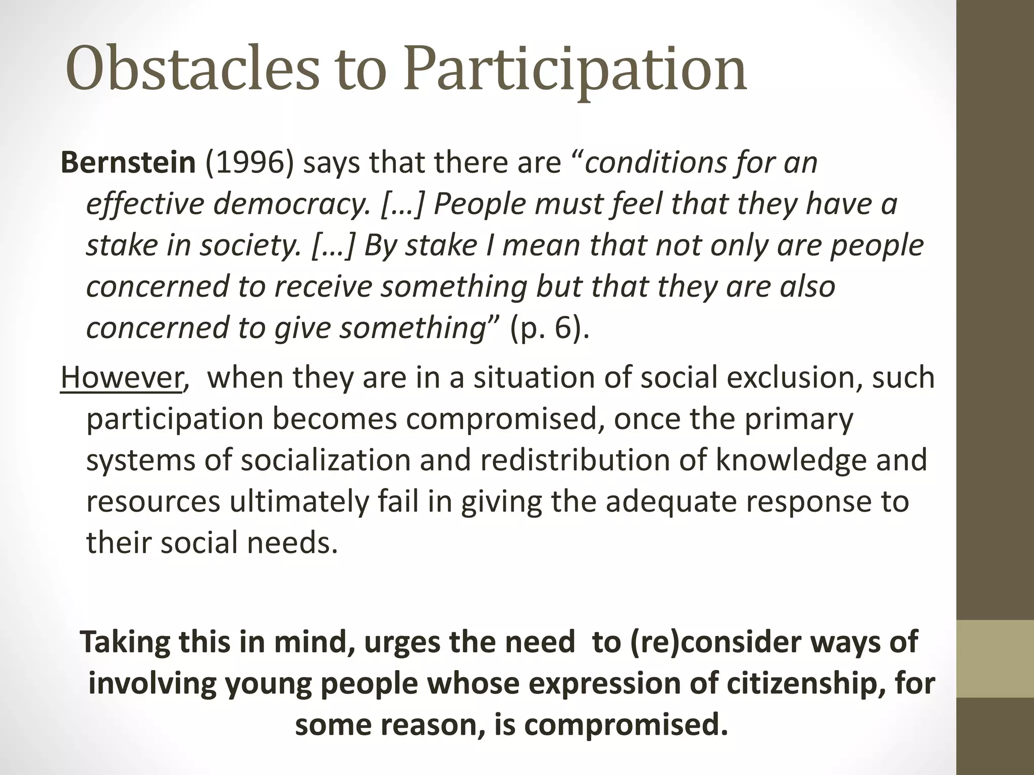 Obstacles to Participation
Bernstein (1996) says that there are “conditions for an
effective democracy. […] People must feel that they have a
stake in society. […] By stake I mean that not only are people
concerned to receive something but that they are also
concerned to give something” (p. 6).
However, when they are in a situation of social exclusion, such
participation becomes compromised, once the primary
systems of socialization and redistribution of knowledge and
resources ultimately fail in giving the adequate response to
their social needs.
Taking this in mind, urges the need to (re)consider ways of
involving young people whose expression of citizenship, for
some reason, is compromised.
 