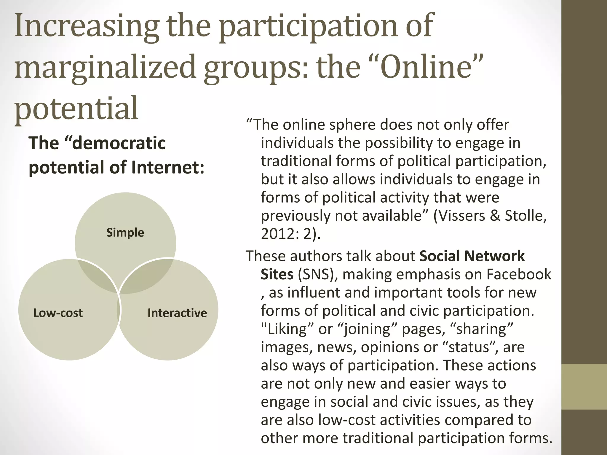 Increasing the participation of
marginalized groups: the “Online”
potential “The online sphere does not only offer
individuals the possibility to engage in
traditional forms of political participation,
but it also allows individuals to engage in
forms of political activity that were
previously not available” (Vissers & Stolle,
2012: 2).
These authors talk about Social Network
Sites (SNS), making emphasis on Facebook
, as influent and important tools for new
forms of political and civic participation.
"Liking” or “joining” pages, “sharing”
images, news, opinions or “status”, are
also ways of participation. These actions
are not only new and easier ways to
engage in social and civic issues, as they
are also low-cost activities compared to
other more traditional participation forms.
Simple
InteractiveLow-cost
The “democratic
potential of Internet:
 